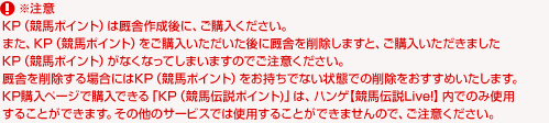 ※注意
KP(競馬ポイント)は厩舎作成後に、ご購入ください。
また、KP(競馬ポイント)をご購入いただいた後に厩舎を削除しますと、ご購入いただきましたKP(競馬ポイント)がなくなってしまいますのでご注意ください。
厩舎を削除する場合にはKP(競馬ポイント)をお持ちでない状態での削除をおすすめいたします。
KP購入ページで購入できる「KP(競馬伝説ポイント)」は、ハンゲ【競馬伝説Live!】内でのみ使用することができます。その他のサービスでは使用することができませんので、ご注意ください。