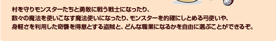 村を守りモンスターたちと勇敢に戦う戦士になったり、数々の魔法を使いこなす魔法使いになったり、モンスターを的確にしとめる弓使いや、身軽さを利用した奇襲を得意とする盗賊と、どんな職業になるかを自由に選ぶことができるぞ。