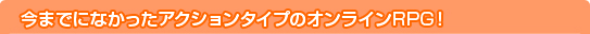 今までになかったアクションタイプのオンラインRPG!