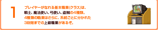 1 プレイヤーがなれる基本職業(クラス)は、戦士、魔法使い、弓使い、盗賊の4種類。4種類の職業はさらに、系統ごとに分かれた3段階までの上級職業があるぞ。