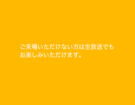 ご来場いただけない方は生放送でも お楽しみいただけます。