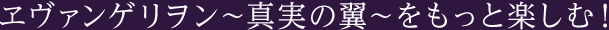 ヱヴァンゲリヲン〜真実の翼〜をもっと楽しむ!